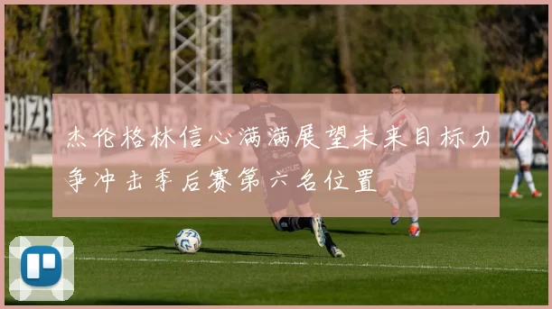 杰伦格林信心满满展望未来目标力争冲击季后赛第六名位置