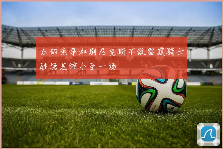东部竞争加剧尼克斯不敌雷霆骑士胜场差缩小至一场
