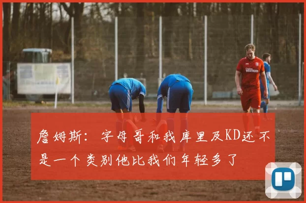 詹姆斯：字母哥和我库里及KD还不是一个类别他比我们年轻多了