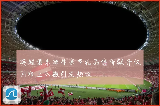 英超俱乐部母亲节礼品售价飙升仅因印上队徽引发热议