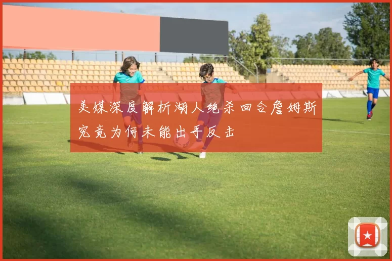 美媒深度解析湖人绝杀回合詹姆斯究竟为何未能出手反击