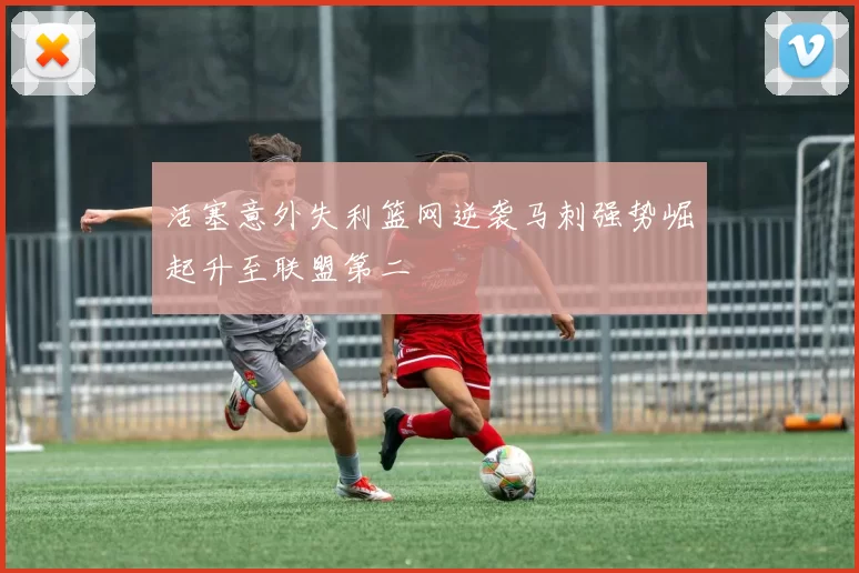活塞意外失利篮网逆袭马刺强势崛起升至联盟第二