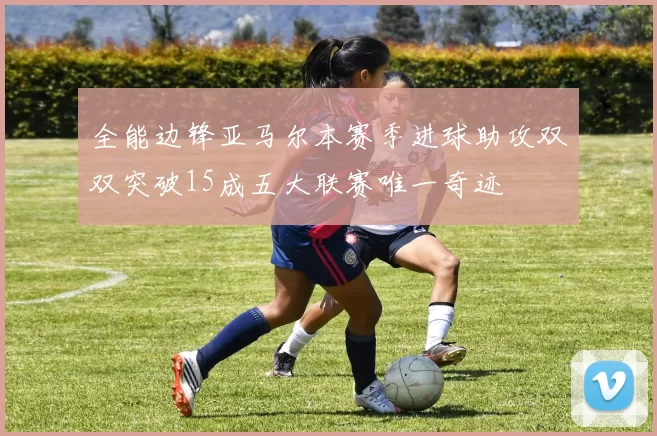 全能边锋亚马尔本赛季进球助攻双双突破15成五大联赛唯一奇迹