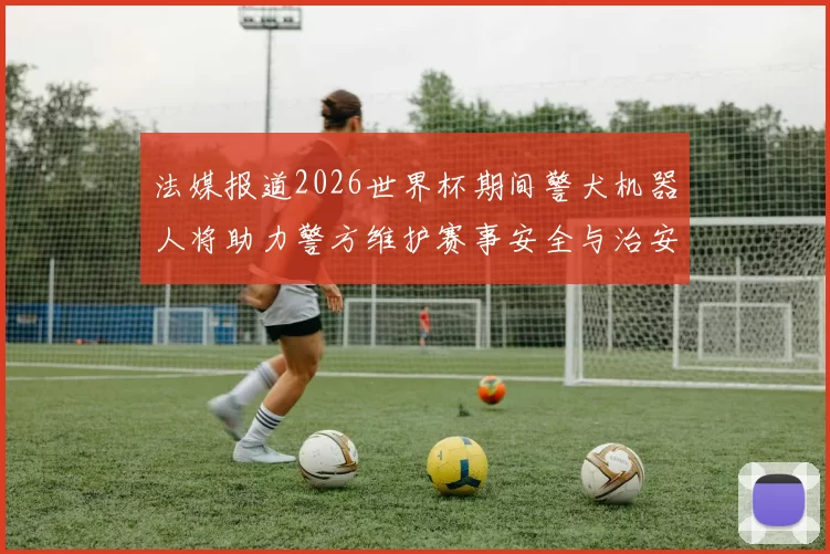 法媒报道2026世界杯期间警犬机器人将助力警方维护赛事安全与治安