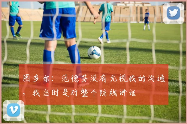 图多尔：范德芬没有无视我的沟通，我当时是对整个防线讲话